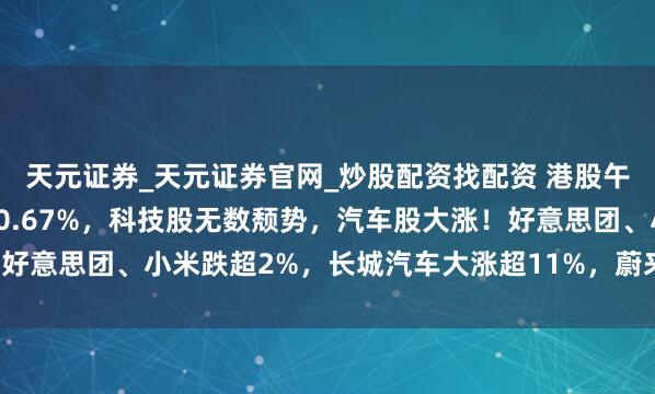 天元证券_天元证券官网_炒股配资找配资 港股午评：高开低走！恒指跌0.67%，科技股无数颓势，汽车股大涨！好意思团、小米跌超2%，长城汽车大涨超11%，蔚来汽车大涨近8%