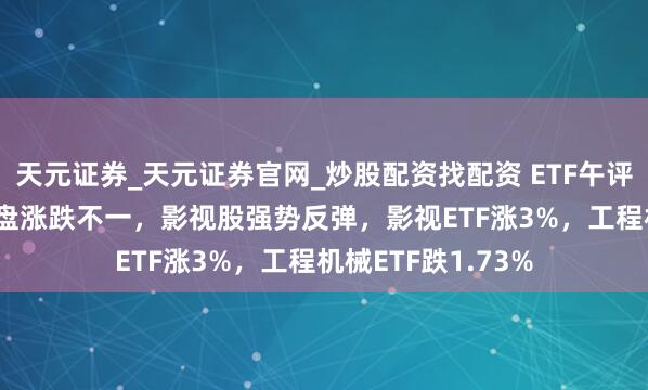 天元证券_天元证券官网_炒股配资找配资 ETF午评 |A股三大指数早盘涨跌不一，影视股强势反弹，影视ETF涨3%，工程机械ETF跌1.73%