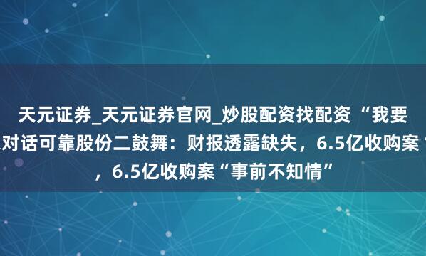 天元证券_天元证券官网_炒股配资找配资 “我要举报！” 独家对话可靠股份二鼓舞：财报透露缺失，6.5亿收购案“事前不知情”