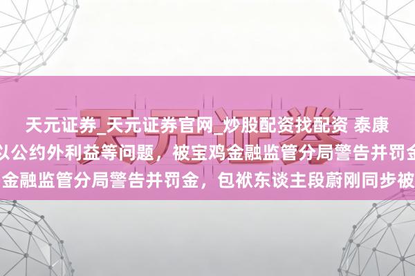 天元证券_天元证券官网_炒股配资找配资 泰康东谈主寿宝鸡中支因给以公约外利益等问题，被宝鸡金融监管分局警告并罚金，包袱东谈主段蔚刚同步被罚