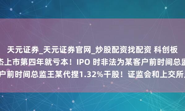 天元证券_天元证券官网_炒股配资找配资 科创板坏孩子案例：念念林杰上市第四年就亏本！IPO 时非法为某客户前时间总监王某代捏1.32%干股！证监会和上交所只可通报品评！