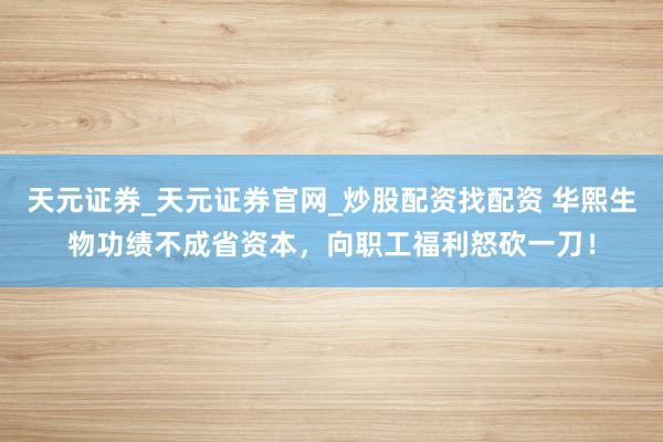 天元证券_天元证券官网_炒股配资找配资 华熙生物功绩不成省资本，向职工福利怒砍一刀！