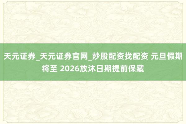 天元证券_天元证券官网_炒股配资找配资 元旦假期将至 2026放沐日期提前保藏