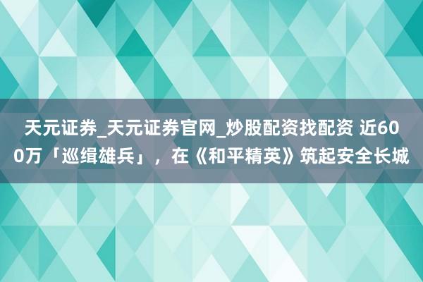 天元证券_天元证券官网_炒股配资找配资 近600万「巡缉雄兵」，在《和平精英》筑起安全长城