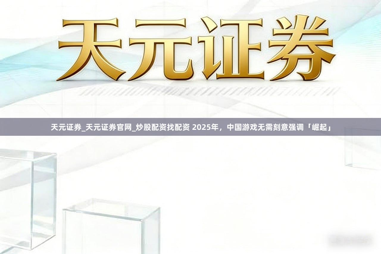 天元证券_天元证券官网_炒股配资找配资 2025年，中国游戏无需刻意强调「崛起」
