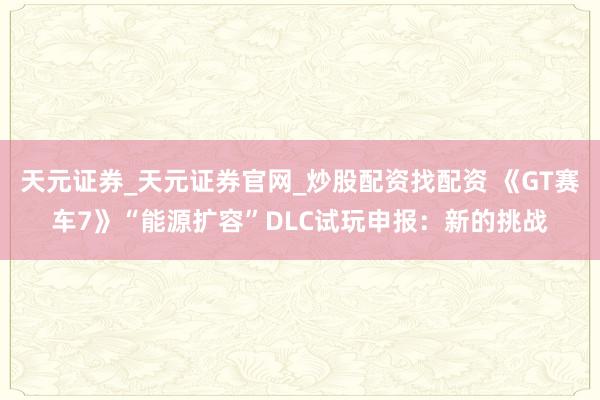 天元证券_天元证券官网_炒股配资找配资 《GT赛车7》“能源扩容”DLC试玩申报：新的挑战