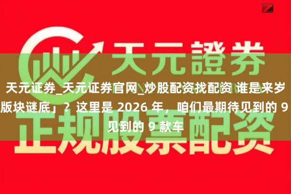 天元证券_天元证券官网_炒股配资找配资 谁是来岁的「版块谜底」？这里是 2026 年，咱们最期待见到的 9 款车