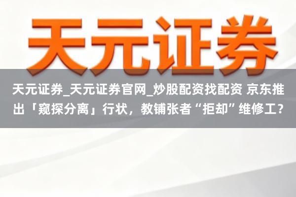 天元证券_天元证券官网_炒股配资找配资 京东推出「窥探分离」行状,教铺张者“拒却”维修工?