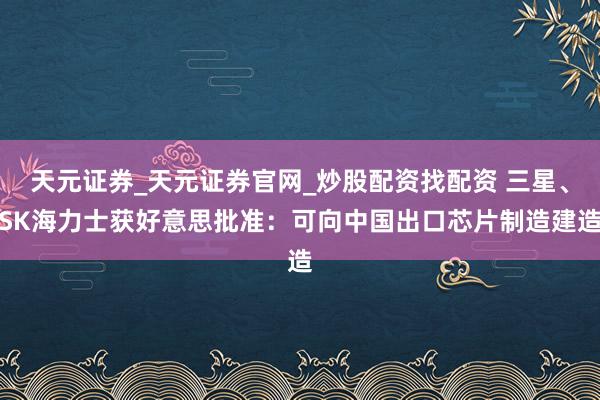 天元证券_天元证券官网_炒股配资找配资 三星、SK海力士获好意思批准:可向中国出口芯片制造建造