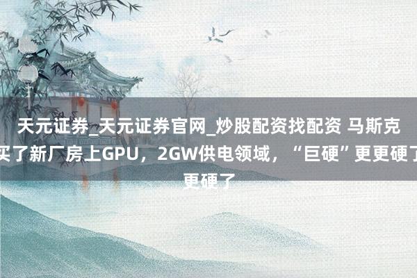 天元证券_天元证券官网_炒股配资找配资 马斯克买了新厂房上GPU,2GW供电领域,“巨硬”更更硬了