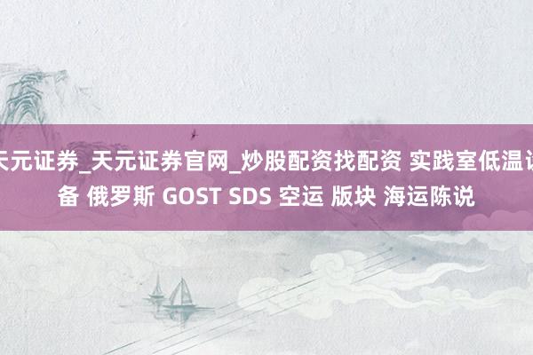 天元证券_天元证券官网_炒股配资找配资 实践室低温设备 俄罗斯 GOST SDS 空运 版块 海运陈说