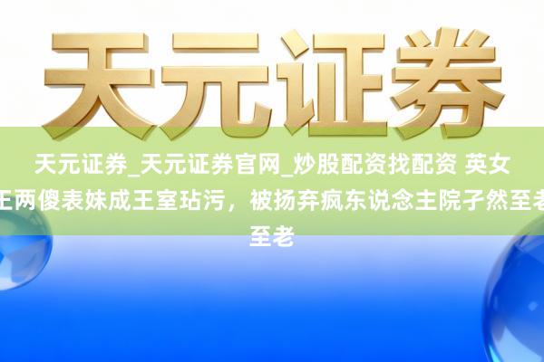 天元证券_天元证券官网_炒股配资找配资 英女王两傻表妹成王室玷污，被扬弃疯东说念主院孑然至老