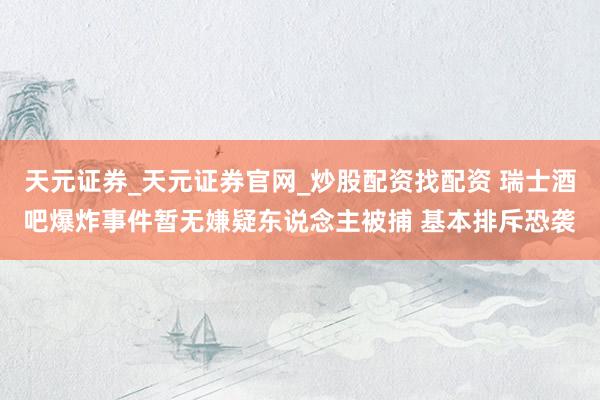 天元证券_天元证券官网_炒股配资找配资 瑞士酒吧爆炸事件暂无嫌疑东说念主被捕 基本排斥恐袭