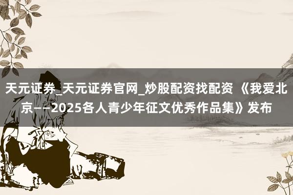 天元证券_天元证券官网_炒股配资找配资 《我爱北京——2025各人青少年征文优秀作品集》发布