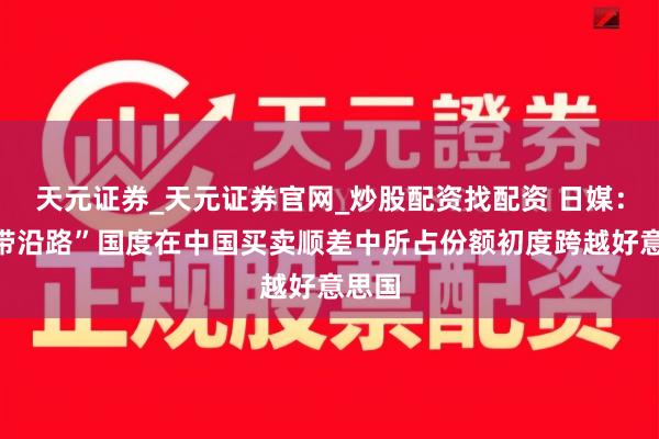 天元证券_天元证券官网_炒股配资找配资 日媒：“一带沿路”国度在中国买卖顺差中所占份额初度跨越好意思国