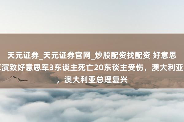 天元证券_天元证券官网_炒股配资找配资 好意思澳多国军演致好意思军3东谈主死亡20东谈主受伤,澳大利亚总理复兴