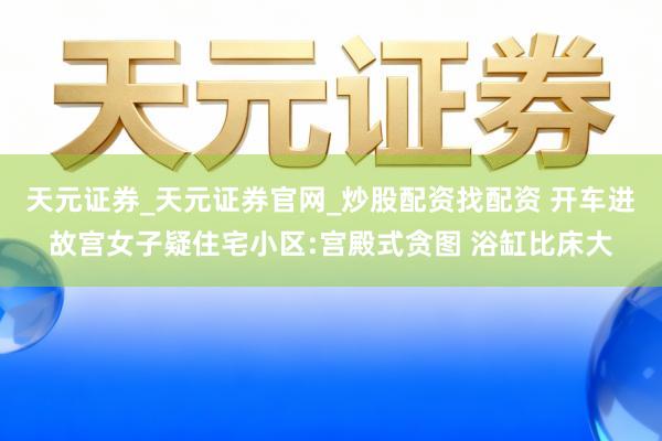 天元证券_天元证券官网_炒股配资找配资 开车进故宫女子疑住宅小区:宫殿式贪图 浴缸比床大