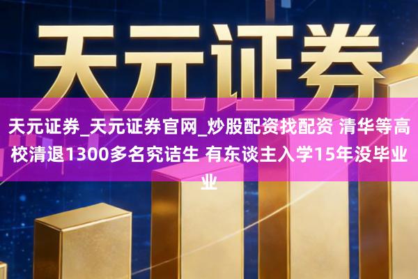 天元证券_天元证券官网_炒股配资找配资 清华等高校清退1300多名究诘生 有东谈主入学15年没毕业