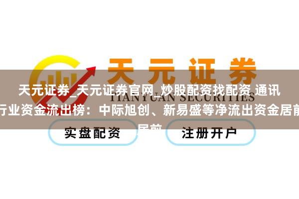天元证券_天元证券官网_炒股配资找配资 通讯行业资金流出榜：中际旭创、新易盛等净流出资金居前