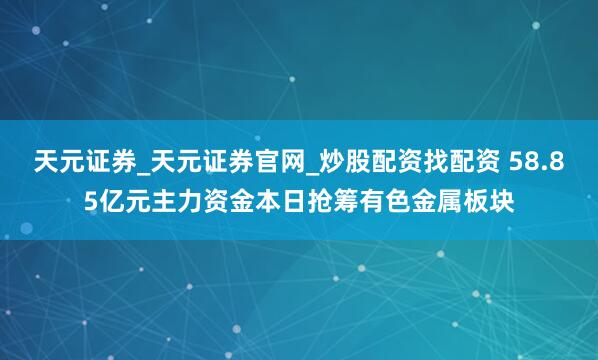 天元证券_天元证券官网_炒股配资找配资 58.85亿元主力资金本日抢筹有色金属板块