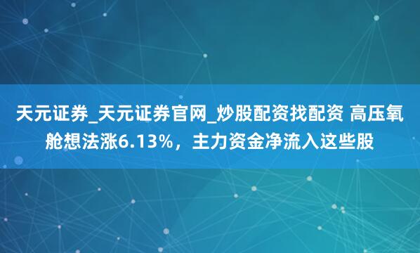 天元证券_天元证券官网_炒股配资找配资 高压氧舱想法涨6.13%，主力资金净流入这些股