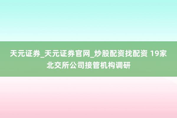 天元证券_天元证券官网_炒股配资找配资 19家北交所公司接管机构调研