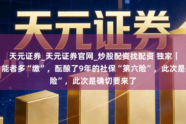 天元证券_天元证券官网_炒股配资找配资 独家｜全民参保，能者多“缴”，酝酿了9年的社保“第六险”，此次是确切要来了