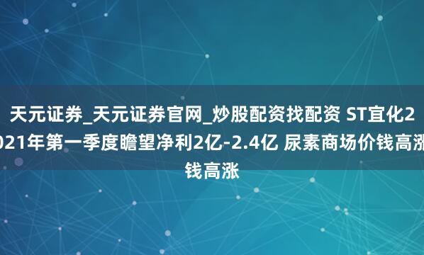 天元证券_天元证券官网_炒股配资找配资 ST宜化2021年第一季度瞻望净利2亿-2.4亿 尿素商场价钱高涨