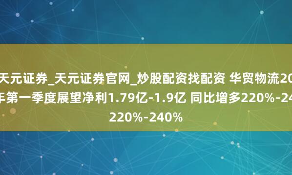 天元证券_天元证券官网_炒股配资找配资 华贸物流2021年第一季度展望净利1.79亿-1.9亿 同比增多220%-240%