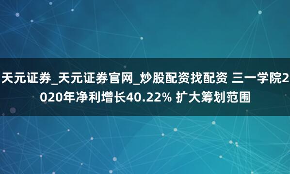 天元证券_天元证券官网_炒股配资找配资 三一学院2020年净利增长40.22% 扩大筹划范围