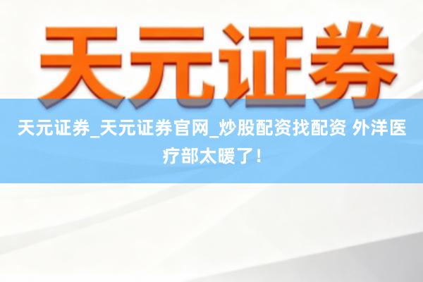 天元证券_天元证券官网_炒股配资找配资 外洋医疗部太暖了！