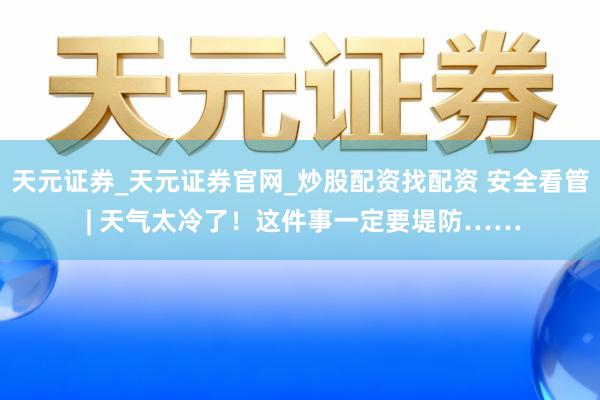 天元证券_天元证券官网_炒股配资找配资 安全看管 | 天气太冷了！这件事一定要堤防……