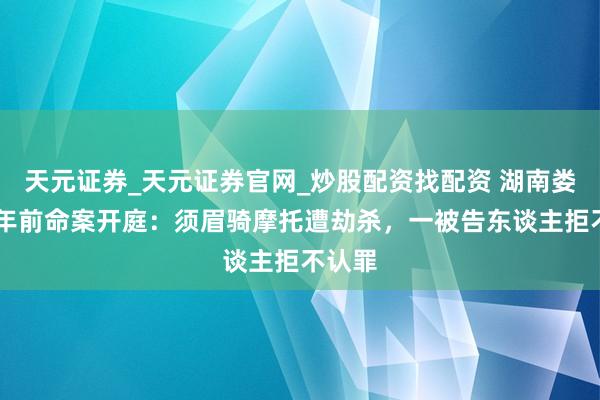 天元证券_天元证券官网_炒股配资找配资 湖南娄底32年前命案开庭：须眉骑摩托遭劫杀，一被告东谈主拒不认罪