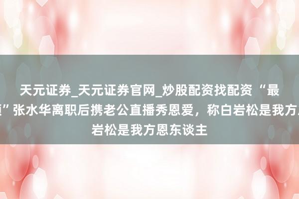 天元证券_天元证券官网_炒股配资找配资 “最快女照顾”张水华离职后携老公直播秀恩爱，称白岩松是我方恩东谈主