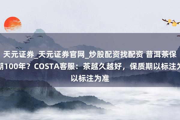 天元证券_天元证券官网_炒股配资找配资 普洱茶保质期100年?COSTA客服:茶越久越好,保质期以标注为准