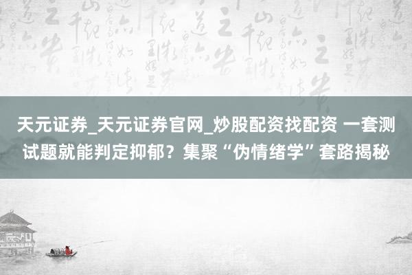 天元证券_天元证券官网_炒股配资找配资 一套测试题就能判定抑郁？集聚“伪情绪学”套路揭秘