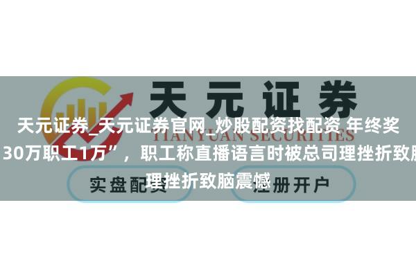 天元证券_天元证券官网_炒股配资找配资 年终奖“指引30万职工1万”，职工称直播语言时被总司理挫折致脑震憾