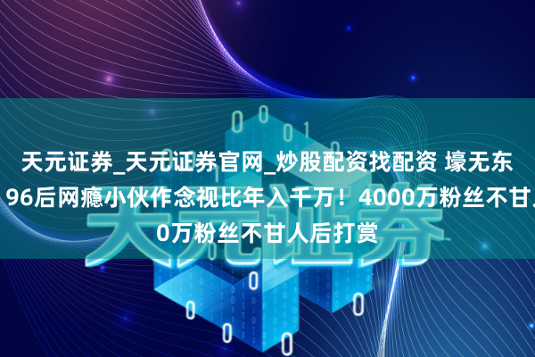 天元证券_天元证券官网_炒股配资找配资 壕无东谈主性！96后网瘾小伙作念视比年入千万！4000万粉丝不甘人后打赏