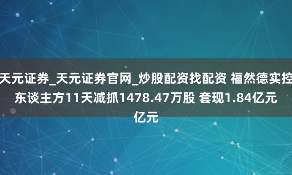 天元证券_天元证券官网_炒股配资找配资 福然德实控东谈主方11天减抓1478.47万股 套现1.84亿元