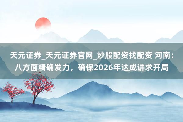 天元证券_天元证券官网_炒股配资找配资 河南：八方面精确发力，确保2026年达成讲求开局