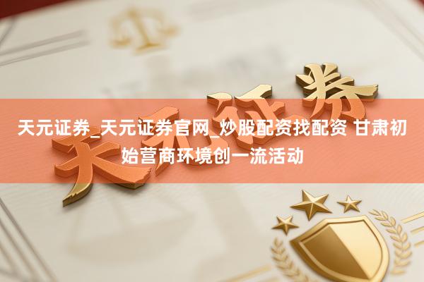 天元证券_天元证券官网_炒股配资找配资 甘肃初始营商环境创一流活动