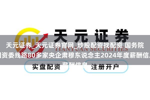 天元证券_天元证券官网_炒股配资找配资 国务院国资委线路80多家央企肃穆东说念主2024年度薪酬信息