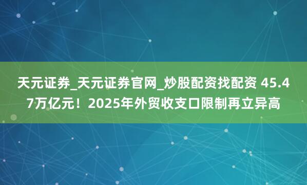 天元证券_天元证券官网_炒股配资找配资 45.47万亿元！2025年外贸收支口限制再立异高