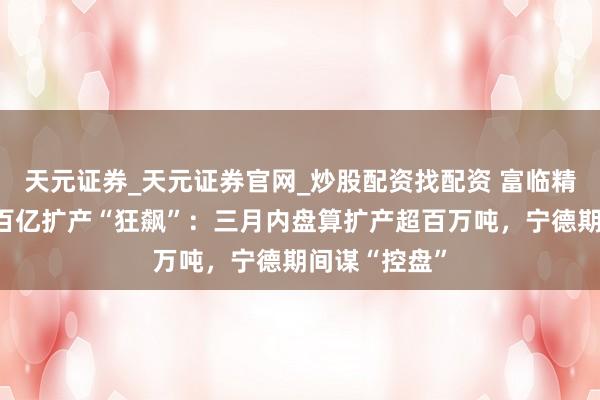 天元证券_天元证券官网_炒股配资找配资 富临精工磷酸铁锂百亿扩产“狂飙”：三月内盘算扩产超百万吨，宁德期间谋“控盘”