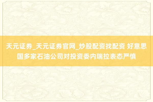天元证券_天元证券官网_炒股配资找配资 好意思国多家石油公司对投资委内瑞拉表态严慎