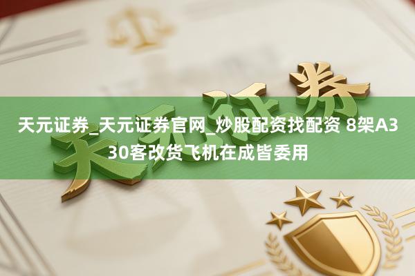 天元证券_天元证券官网_炒股配资找配资 8架A330客改货飞机在成皆委用