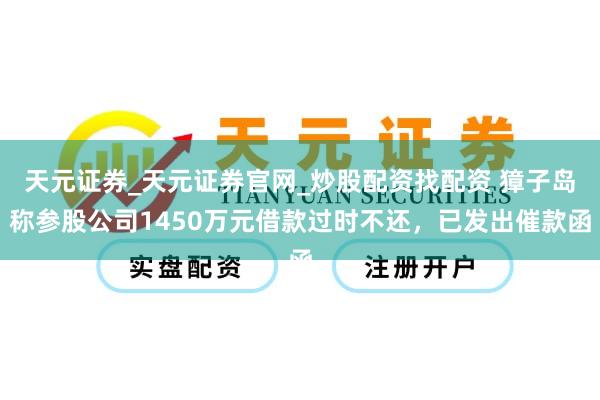 天元证券_天元证券官网_炒股配资找配资 獐子岛称参股公司1450万元借款过时不还，已发出催款函