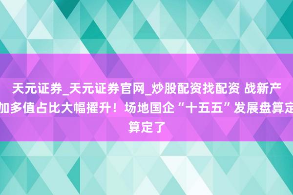 天元证券_天元证券官网_炒股配资找配资 战新产业加多值占比大幅擢升！场地国企“十五五”发展盘算定了