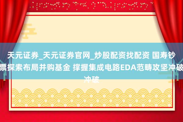 天元证券_天元证券官网_炒股配资找配资 国寿钞票探索布局并购基金 撑握集成电路EDA范畴攻坚冲破