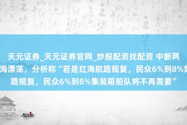天元证券_天元证券官网_炒股配资找配资 中断两年多后，马士基规复红海漂荡，分析称“若是红海航路规复，民众6%到8%集装箱船队将不再需要”